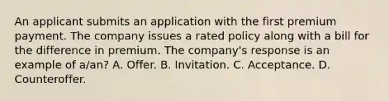 An applicant submits an application with the first premium payment. The company issues a rated policy along with a bill for the difference in premium. The company's response is an example of a/an? A. Offer. B. Invitation. C. Acceptance. D. Counteroffer.