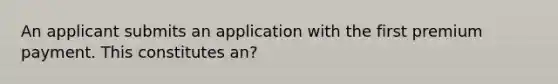 An applicant submits an application with the first premium payment. This constitutes an?