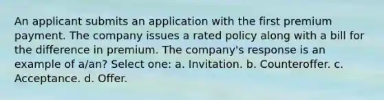 An applicant submits an application with the first premium payment. The company issues a rated policy along with a bill for the difference in premium. The company's response is an example of a/an? Select one: a. Invitation. b. Counteroffer. c. Acceptance. d. Offer.