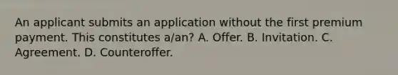 An applicant submits an application without the first premium payment. This constitutes a/an? A. Offer. B. Invitation. C. Agreement. D. Counteroffer.