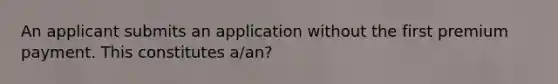 An applicant submits an application without the first premium payment. This constitutes a/an?