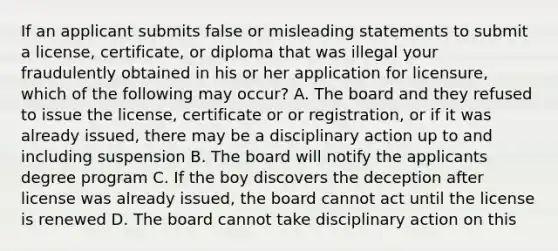 If an applicant submits false or misleading statements to submit a license, certificate, or diploma that was illegal your fraudulently obtained in his or her application for licensure, which of the following may occur? A. The board and they refused to issue the license, certificate or or registration, or if it was already issued, there may be a disciplinary action up to and including suspension B. The board will notify the applicants degree program C. If the boy discovers the deception after license was already issued, the board cannot act until the license is renewed D. The board cannot take disciplinary action on this