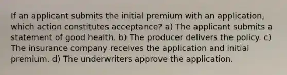 If an applicant submits the initial premium with an application, which action constitutes acceptance? a) The applicant submits a statement of good health. b) The producer delivers the policy. c) The insurance company receives the application and initial premium. d) The underwriters approve the application.