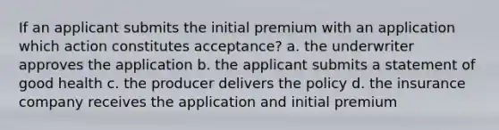 If an applicant submits the initial premium with an application which action constitutes acceptance? a. the underwriter approves the application b. the applicant submits a statement of good health c. the producer delivers the policy d. the insurance company receives the application and initial premium