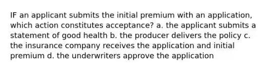 IF an applicant submits the initial premium with an application, which action constitutes acceptance? a. the applicant submits a statement of good health b. the producer delivers the policy c. the insurance company receives the application and initial premium d. the underwriters approve the application