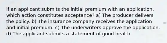 If an applicant submits the initial premium with an application, which action constitutes acceptance? a) The producer delivers the policy. b) The insurance company receives the application and initial premium. c) The underwriters approve the application. d) The applicant submits a statement of good health.