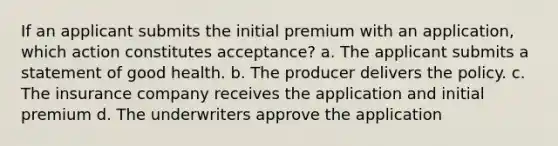 If an applicant submits the initial premium with an application, which action constitutes acceptance? a. The applicant submits a statement of good health. b. The producer delivers the policy. c. The insurance company receives the application and initial premium d. The underwriters approve the application