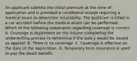 An applicant submits the initial premium at the time of application and is provided a conditional receipt requiring a medical exam to determine insurability. The applicant is killed in a car accident before the medical exam can be performed. Which of the following statements regarding coverage is correct: A. Coverage is dependent on the insurer completing the underwriting process to determine if the policy would be issued as applied. B. There is no coverage. C. Coverage is effective on the date of the application. D. Temporary term insurance is used to pay the death benefit.