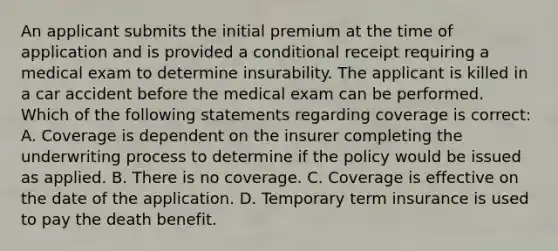 An applicant submits the initial premium at the time of application and is provided a conditional receipt requiring a medical exam to determine insurability. The applicant is killed in a car accident before the medical exam can be performed. Which of the following statements regarding coverage is correct: A. Coverage is dependent on the insurer completing the underwriting process to determine if the policy would be issued as applied. B. There is no coverage. C. Coverage is effective on the date of the application. D. Temporary term insurance is used to pay the death benefit.