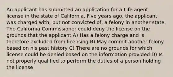 An applicant has submitted an application for a Life agent license in the state of California. Five years ago, the applicant was charged with, but not convicted of, a felony in another state. The California Commissioner could deny the license on the grounds that the applicant A) Has a felony charge and is therefore excluded from licensing B) May commit another felony based on his past history C) There are no grounds for which license could be denied based on the information provided D) Is not properly qualified to perform the duties of a person holding the license