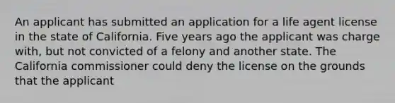 An applicant has submitted an application for a life agent license in the state of California. Five years ago the applicant was charge with, but not convicted of a felony and another state. The California commissioner could deny the license on the grounds that the applicant