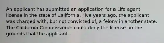 An applicant has submitted an application for a Life agent license in the state of California. Five years ago, the applicant was charged with, but not convicted of, a felony in another state. The California Commissioner could deny the license on the grounds that the applicant..