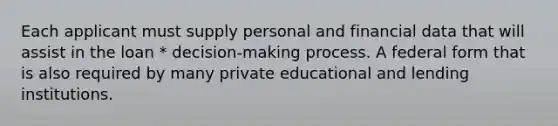 Each applicant must supply personal and financial data that will assist in the loan * decision-making process. A federal form that is also required by many private educational and lending institutions.