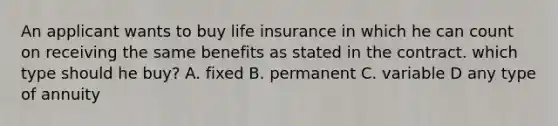 An applicant wants to buy life insurance in which he can count on receiving the same benefits as stated in the contract. which type should he buy? A. fixed B. permanent C. variable D any type of annuity