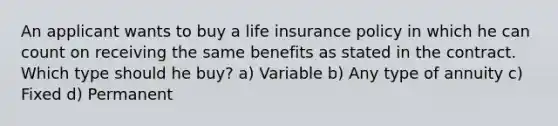 An applicant wants to buy a life insurance policy in which he can count on receiving the same benefits as stated in the contract. Which type should he buy? a) Variable b) Any type of annuity c) Fixed d) Permanent