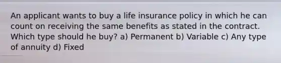 An applicant wants to buy a life insurance policy in which he can count on receiving the same benefits as stated in the contract. Which type should he buy? a) Permanent b) Variable c) Any type of annuity d) Fixed