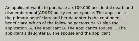 An applicant wants to purchase a 100,000 accidental death and dismemberment(AD&D) policy on her spouse. The applicant is the primary beneficiary and her daughter is the contingent beneficiary. Which of the following persons MUST sign the application. A. The applicant B. The applicant's spouse C. The applicant's daughter D. The spouse and the applicant