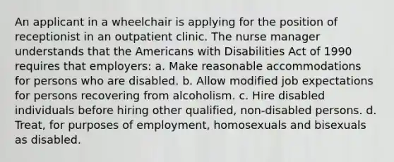 An applicant in a wheelchair is applying for the position of receptionist in an outpatient clinic. The nurse manager understands that the Americans with Disabilities Act of 1990 requires that employers: a. Make reasonable accommodations for persons who are disabled. b. Allow modified job expectations for persons recovering from alcoholism. c. Hire disabled individuals before hiring other qualified, non-disabled persons. d. Treat, for purposes of employment, homosexuals and bisexuals as disabled.