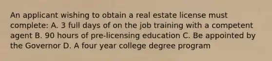 An applicant wishing to obtain a real estate license must complete: A. 3 full days of on the job training with a competent agent B. 90 hours of pre-licensing education C. Be appointed by the Governor D. A four year college degree program