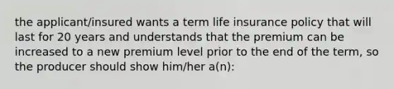 the applicant/insured wants a term life insurance policy that will last for 20 years and understands that the premium can be increased to a new premium level prior to the end of the term, so the producer should show him/her a(n):