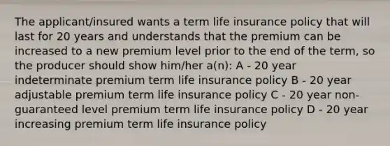 The applicant/insured wants a term life insurance policy that will last for 20 years and understands that the premium can be increased to a new premium level prior to the end of the term, so the producer should show him/her a(n): A - 20 year indeterminate premium term life insurance policy B - 20 year adjustable premium term life insurance policy C - 20 year non-guaranteed level premium term life insurance policy D - 20 year increasing premium term life insurance policy