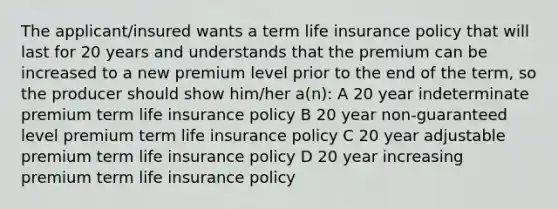 The applicant/insured wants a term life insurance policy that will last for 20 years and understands that the premium can be increased to a new premium level prior to the end of the term, so the producer should show him/her a(n): A 20 year indeterminate premium term life insurance policy B 20 year non-guaranteed level premium term life insurance policy C 20 year adjustable premium term life insurance policy D 20 year increasing premium term life insurance policy