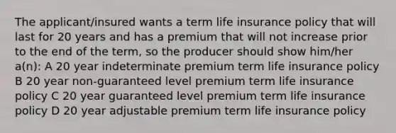 The applicant/insured wants a term life insurance policy that will last for 20 years and has a premium that will not increase prior to the end of the term, so the producer should show him/her a(n): A 20 year indeterminate premium term life insurance policy B 20 year non-guaranteed level premium term life insurance policy C 20 year guaranteed level premium term life insurance policy D 20 year adjustable premium term life insurance policy