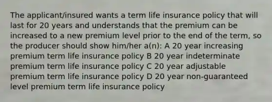 The applicant/insured wants a term life insurance policy that will last for 20 years and understands that the premium can be increased to a new premium level prior to the end of the term, so the producer should show him/her a(n): A 20 year increasing premium term life insurance policy B 20 year indeterminate premium term life insurance policy C 20 year adjustable premium term life insurance policy D 20 year non-guaranteed level premium term life insurance policy