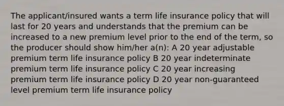 The applicant/insured wants a term life insurance policy that will last for 20 years and understands that the premium can be increased to a new premium level prior to the end of the term, so the producer should show him/her a(n): A 20 year adjustable premium term life insurance policy B 20 year indeterminate premium term life insurance policy C 20 year increasing premium term life insurance policy D 20 year non-guaranteed level premium term life insurance policy