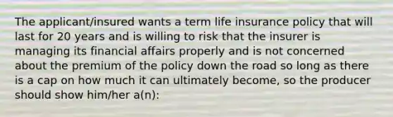 The applicant/insured wants a term life insurance policy that will last for 20 years and is willing to risk that the insurer is managing its financial affairs properly and is not concerned about the premium of the policy down the road so long as there is a cap on how much it can ultimately become, so the producer should show him/her a(n):