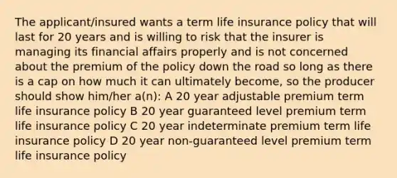 The applicant/insured wants a term life insurance policy that will last for 20 years and is willing to risk that the insurer is managing its financial affairs properly and is not concerned about the premium of the policy down the road so long as there is a cap on how much it can ultimately become, so the producer should show him/her a(n): A 20 year adjustable premium term life insurance policy B 20 year guaranteed level premium term life insurance policy C 20 year indeterminate premium term life insurance policy D 20 year non-guaranteed level premium term life insurance policy