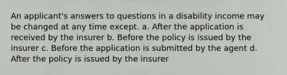 An applicant's answers to questions in a disability income may be changed at any time except. a. After the application is received by the insurer b. Before the policy is issued by the insurer c. Before the application is submitted by the agent d. After the policy is issued by the insurer