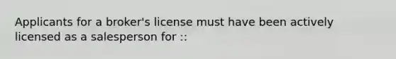 Applicants for a broker's license must have been actively licensed as a salesperson for ::