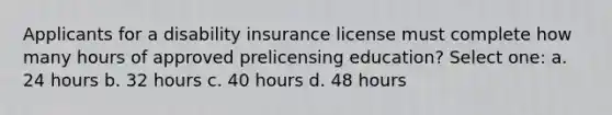 Applicants for a disability insurance license must complete how many hours of approved prelicensing education? Select one: a. 24 hours b. 32 hours c. 40 hours d. 48 hours