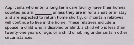 Applicants who enter a long-term care facility have their homes counted as a(n)_________ unless they are in for a short-term stay and are expected to return home shortly, or if certain relatives will continue to live in the home. These relatives include a spouse, a child who is disabled or blind, a child who is less than twenty-one years of age, or a child or sibling under certain other circumstances.