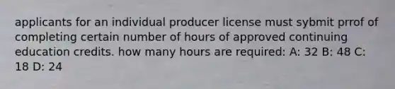 applicants for an individual producer license must sybmit prrof of completing certain number of hours of approved continuing education credits. how many hours are required: A: 32 B: 48 C: 18 D: 24