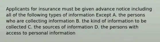 Applicants for insurance must be given advance notice including all of the following types of information Except A. the persons who are collecting information B. the kind of information to be collected C. the sources of information D. the persons with access to personal information