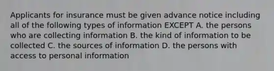 Applicants for insurance must be given advance notice including all of the following types of information EXCEPT A. the persons who are collecting information B. the kind of information to be collected C. the sources of information D. the persons with access to personal information