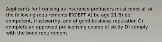 Applicants for licensing as insurance producers must meet all of the following requirements EXCEPT A) be age 21 B) be competent, trustworthy, and of good business reputation C) complete an approved prelicensing course of study D) comply with the bond requirement