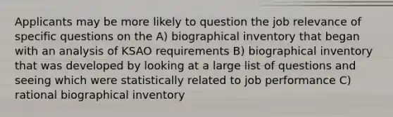 Applicants may be more likely to question the job relevance of specific questions on the A) biographical inventory that began with an analysis of KSAO requirements B) biographical inventory that was developed by looking at a large list of questions and seeing which were statistically related to job performance C) rational biographical inventory