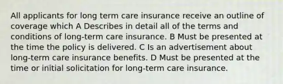 All applicants for long term care insurance receive an outline of coverage which A Describes in detail all of the terms and conditions of long-term care insurance. B Must be presented at the time the policy is delivered. C Is an advertisement about long-term care insurance benefits. D Must be presented at the time or initial solicitation for long-term care insurance.