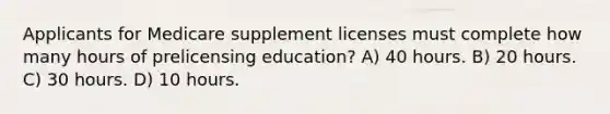 Applicants for Medicare supplement licenses must complete how many hours of prelicensing education? A) 40 hours. B) 20 hours. C) 30 hours. D) 10 hours.