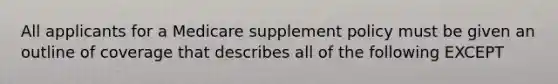 All applicants for a Medicare supplement policy must be given an outline of coverage that describes all of the following EXCEPT