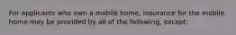 For applicants who own a mobile home, insurance for the mobile home may be provided by all of the following, except: