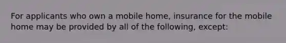 For applicants who own a mobile home, insurance for the mobile home may be provided by all of the following, except: