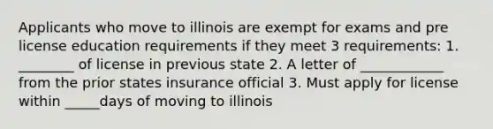 Applicants who move to illinois are exempt for exams and pre license education requirements if they meet 3 requirements: 1. ________ of license in previous state 2. A letter of ____________ from the prior states insurance official 3. Must apply for license within _____days of moving to illinois