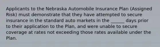 Applicants to the Nebraska Automobile Insurance Plan (Assigned Risk) must demonstrate that they have attempted to secure insurance in the standard auto markets in the ______ days prior to their application to the Plan, and were unable to secure coverage at rates not exceeding those rates available under the Plan.