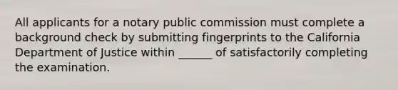 All applicants for a notary public commission must complete a background check by submitting fingerprints to the California Department of Justice within ______ of satisfactorily completing the examination.