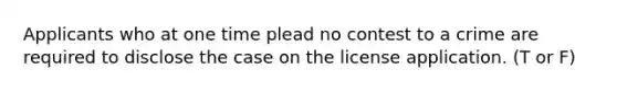 Applicants who at one time plead no contest to a crime are required to disclose the case on the license application. (T or F)