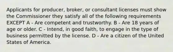 Applicants for producer, broker, or consultant licenses must show the Commissioner they satisfy all of the following requirements EXCEPT A - Are competent and trustworthy. B - Are 18 years of age or older. C - Intend, in good faith, to engage in the type of business permitted by the license. D - Are a citizen of the United States of America.